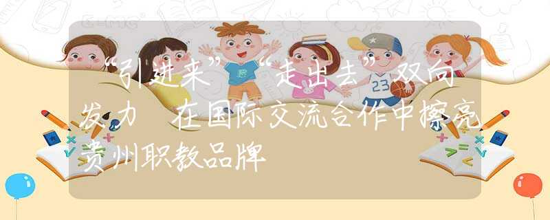 “引进来”“走出去”双向发力 在国际交流合作中擦亮贵州职教品牌