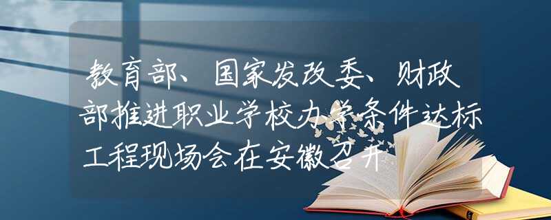 教育部、国家发改委、财政部推进职业学校办学条件达标工程现场会在安徽召开