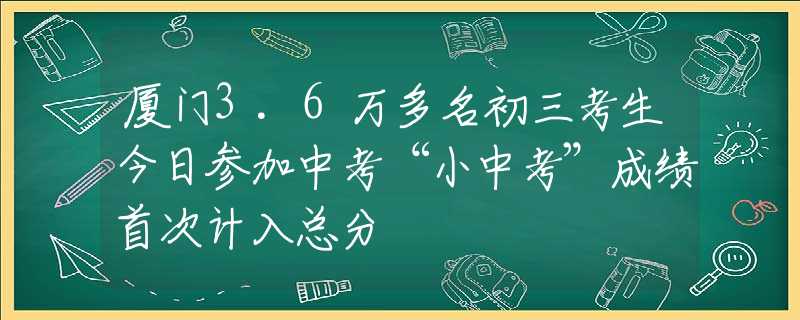 厦门3.6万多名初三考生今日参加中考“小中考”成绩首次计入总分