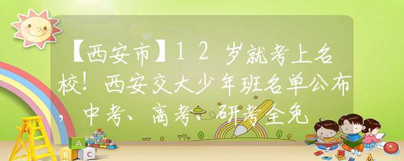 【西安市】12岁就考上名校!西安交大少年班名单公布,中考、高考、研考全免 【西安市】12岁就考上名校!西安交大少年班名单公布,中考、高考、研考全免