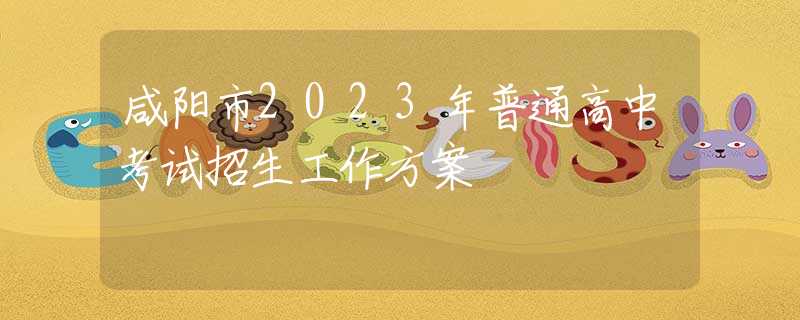 咸阳市2023年普通高中考试招生工作方案