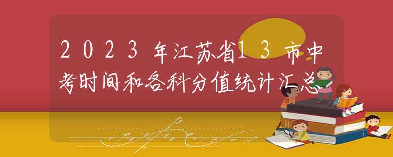 2023年江苏省13市中考时间和各科分值统计汇总