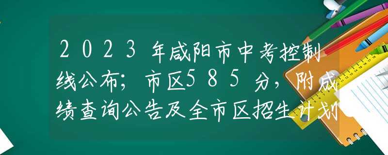 2023年咸阳市中考控制线公布；市区585分，附成绩查询公告及全市区招生计划