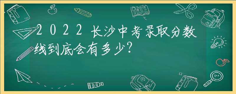 2022长沙中考录取分数线到底会有多少？