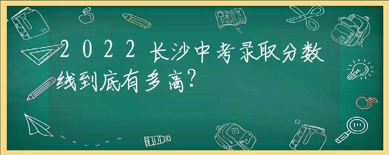 2022长沙中考录取分数线到底有多高？