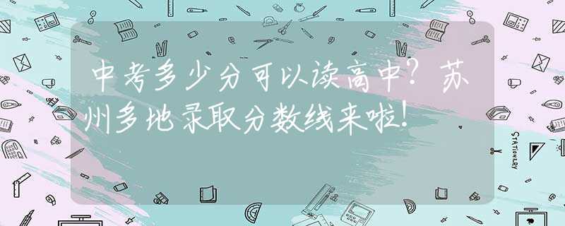 中考多少分可以读高中？苏州多地录取分数线来啦！