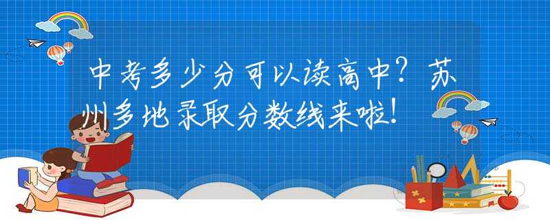 中考多少分可以读高中？苏州多地录取分数线来啦！