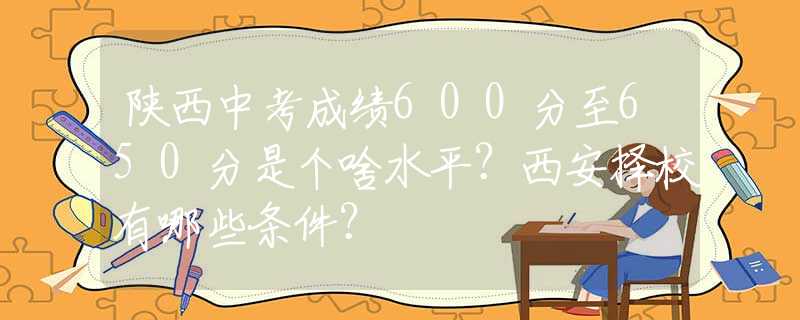 陕西中考成绩600分至650分是个啥水平？西安择校有哪些条件？
