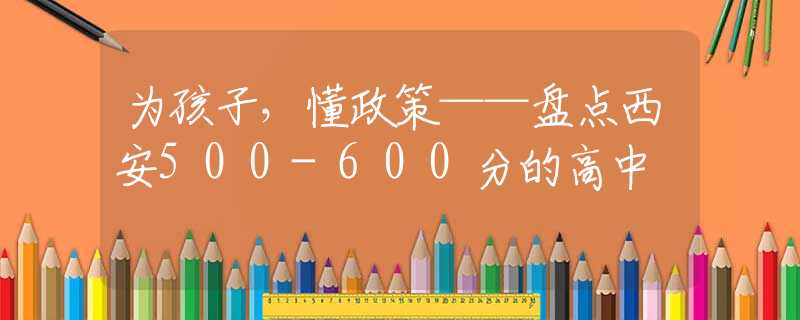 为孩子，懂政策——盘点西安500-600分的高中
