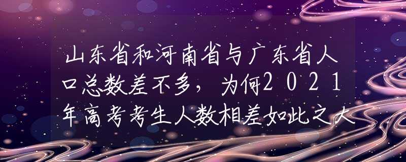 山东省和河南省与广东省人口总数差不多，为何2021年高考考生人数相差如此之大？