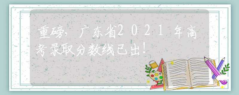 重磅，广东省2021年高考录取分数线已出！