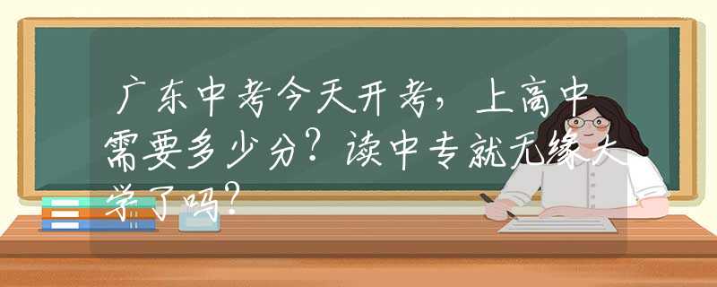 广东中考今天开考，上高中需要多少分？读中专就无缘大学了吗？