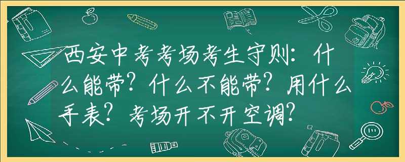 西安中考考场考生守则：什么能带？什么不能带？用什么手表？考场开不开空调？
