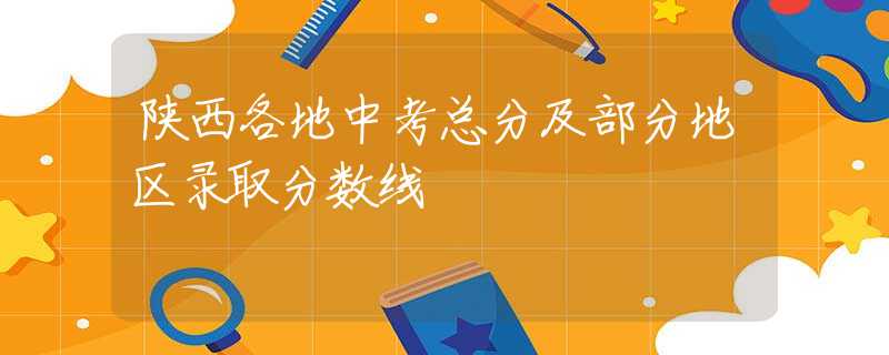 陕西各地中考总分及部分地区录取分数线