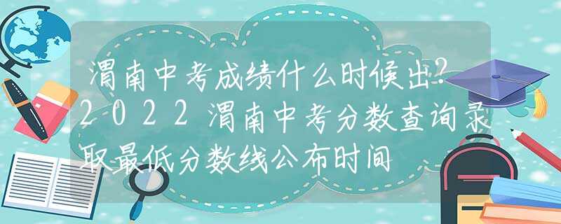 渭南中考成绩什么时候出？2022渭南中考分数查询录取最低分数线公布时间