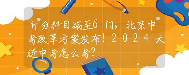 计分科目减至6门，北京中考改革方案发布！2024大连中考怎么考？