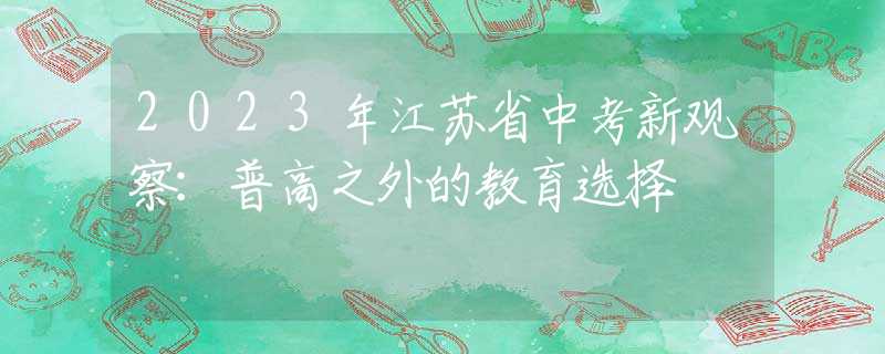 2023年江苏省中考新观察：普高之外的教育选择