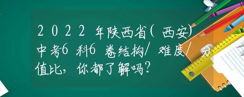 2022年陕西省(西安)中考6科6卷结构/难度/分值比，你都了解吗？