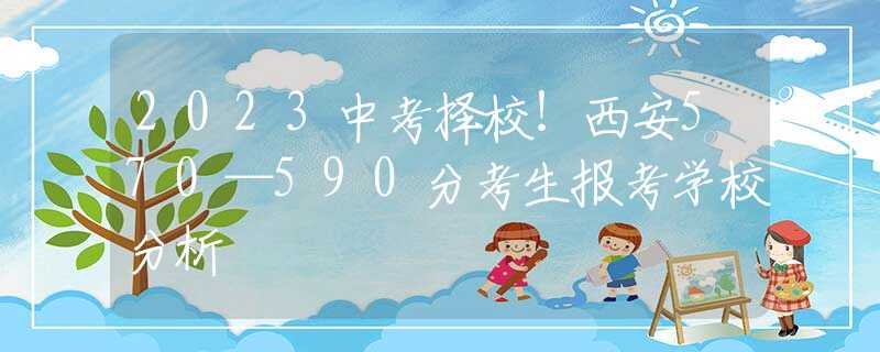 2023中考择校！西安570—590分考生报考学校分析