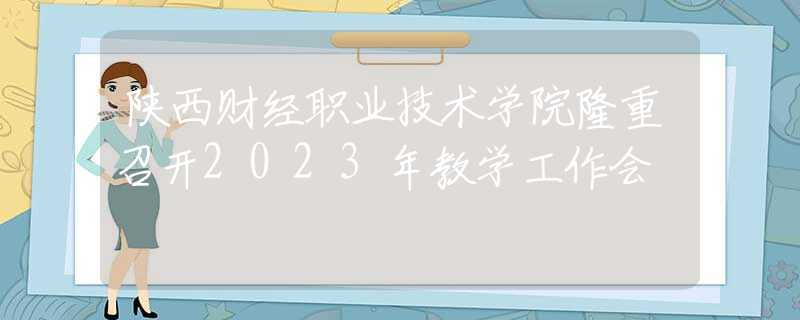 陕西财经职业技术学院隆重召开2023年教学工作会