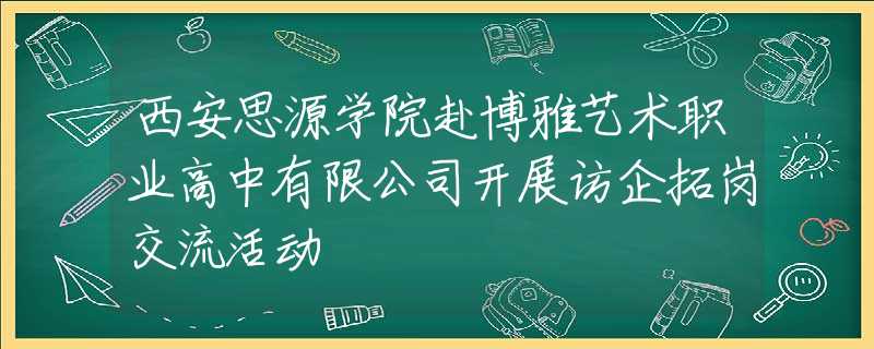 西安思源学院赴博雅艺术职业高中有限公司开展访企拓岗交流活动