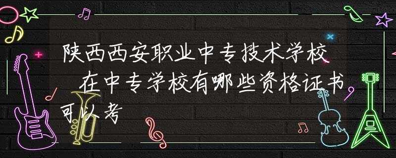 陕西西安职业中专技术学校 在中专学校有哪些资格证书可以考