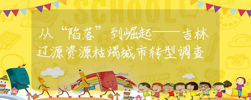 从“陷落”到崛起——吉林辽源资源枯竭城市转型调查