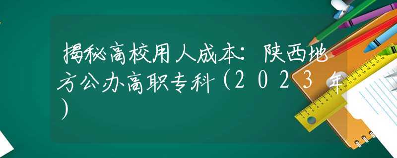 揭秘高校用人成本：陕西地方公办高职专科（2023年）