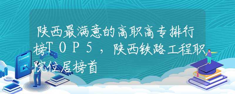 陕西最满意的高职高专排行榜TOP5，陕西铁路工程职院位居榜首