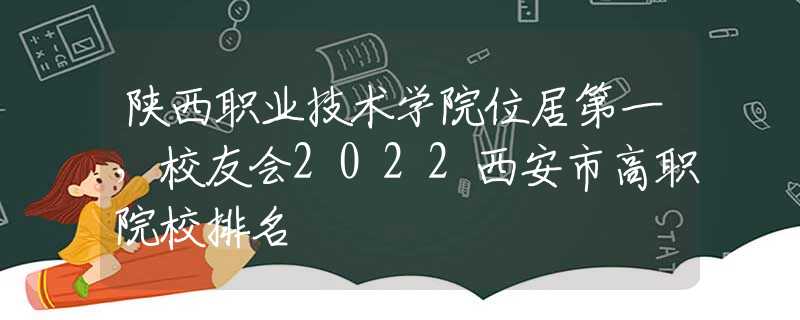陕西职业技术学院位居第一，校友会2022西安市高职院校排名