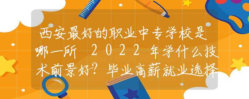 西安最好的职业中专学校是哪一所 2022年学什么技术前景好？毕业高薪就业选择多