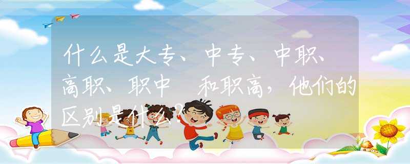 什么是大专、中专、中职、高职、职中 和职高，他们的区别是什么？