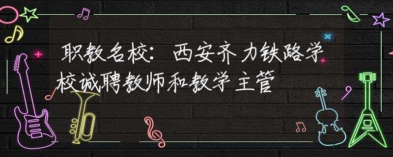 职教名校：西安齐力铁路学校诚聘教师和教学主管