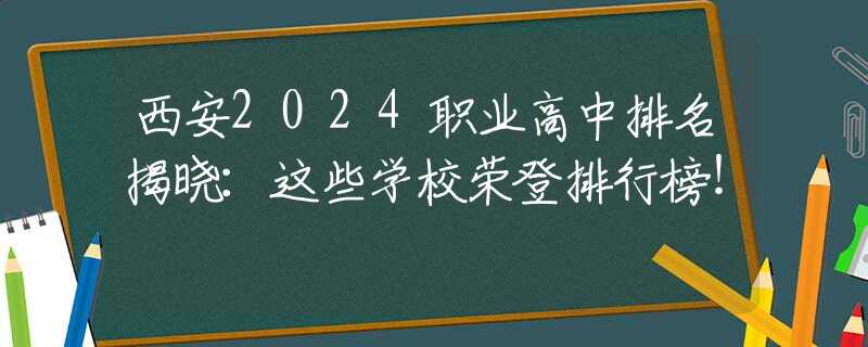 西安2024职业高中排名揭晓：这些学校荣登排行榜！