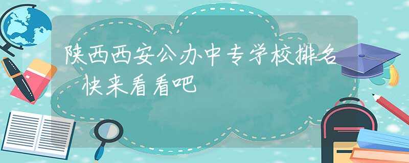 陕西西安公办中专学校排名 快来看看吧