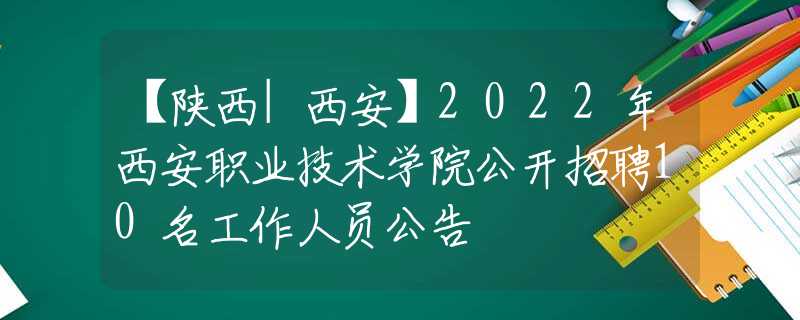 【陕西|西安】2022年西安职业技术学院公开招聘10名工作人员公告