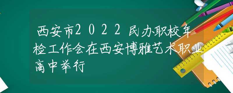 西安市2022民办职校年检工作会在西安博雅艺术职业高中举行