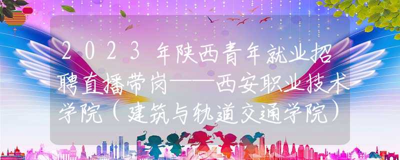 2023年陕西青年就业招聘直播带岗——西安职业技术学院（建筑与轨道交通学院）专场来啦！