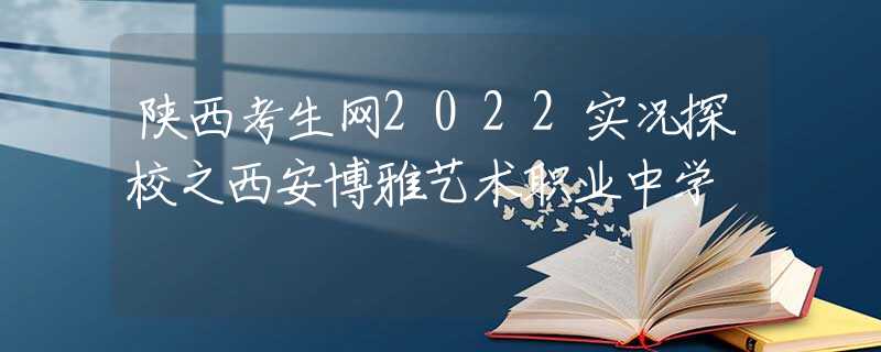 陕西考生网2022实况探校之西安博雅艺术职业中学