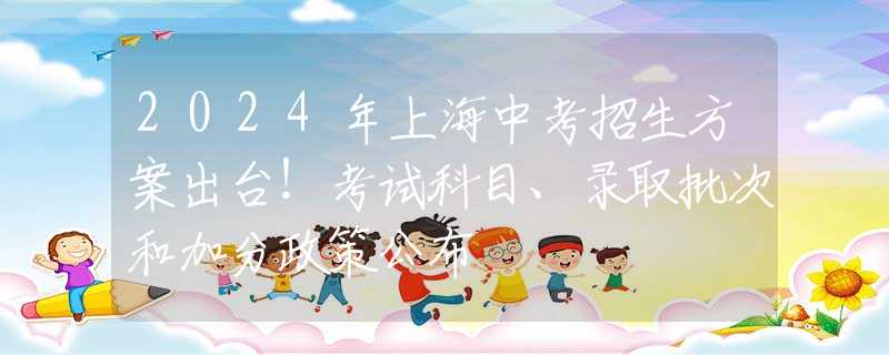 2024年上海中考招生方案出台！考试科目、录取批次和加分政策公布