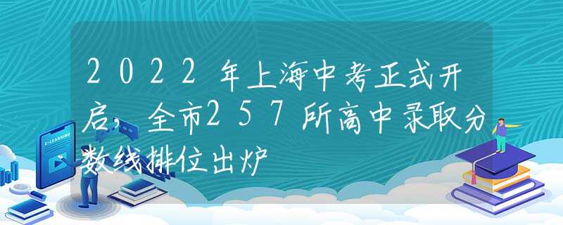 2022年上海中考正式开启，全市257所高中录取分数线排位出炉