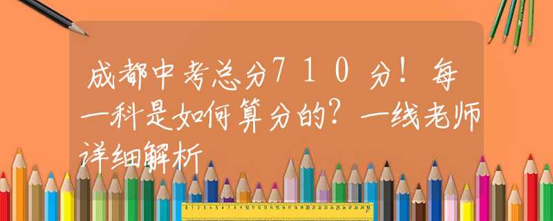 成都中考总分710分！每一科是如何算分的？一线老师详细解析