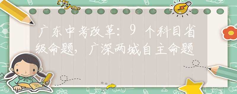 广东中考改革：9个科目省级命题，广深两城自主命题