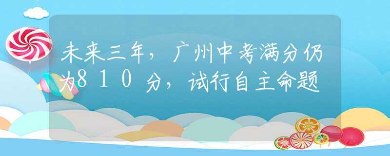未来三年，广州中考满分仍为810分，试行自主命题