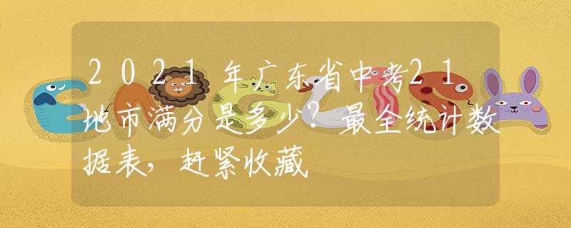 2021年广东省中考21地市满分是多少？最全统计数据表，赶紧收藏