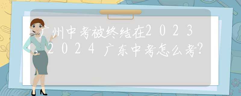 广州中考被终结在2023，2024广东中考怎么考？