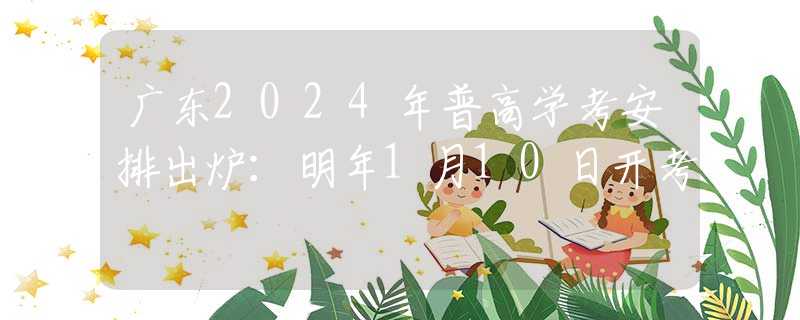 广东2024年普高学考安排出炉：明年1月10日开考