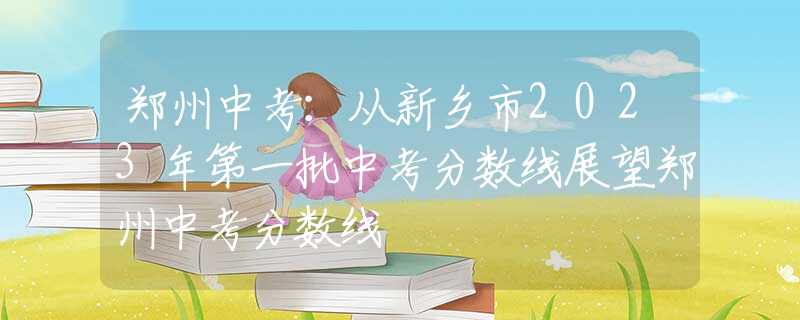 郑州中考：从新乡市2023年第一批中考分数线展望郑州中考分数线