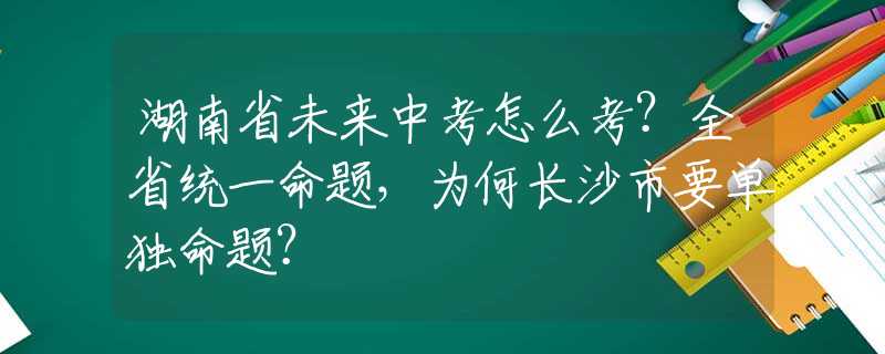 湖南省未来中考怎么考？全省统一命题，为何长沙市要单独命题？