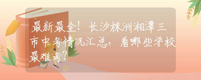 最新最全!长沙株洲湘潭三市中考情况汇总，看哪些学校最难考?